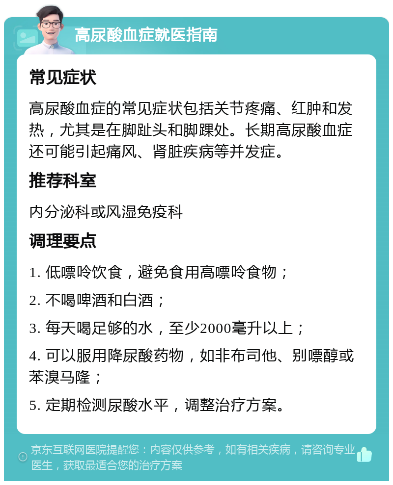 高尿酸血症就医指南 常见症状 高尿酸血症的常见症状包括关节疼痛、红肿和发热，尤其是在脚趾头和脚踝处。长期高尿酸血症还可能引起痛风、肾脏疾病等并发症。 推荐科室 内分泌科或风湿免疫科 调理要点 1. 低嘌呤饮食，避免食用高嘌呤食物； 2. 不喝啤酒和白酒； 3. 每天喝足够的水，至少2000毫升以上； 4. 可以服用降尿酸药物，如非布司他、别嘌醇或苯溴马隆； 5. 定期检测尿酸水平，调整治疗方案。