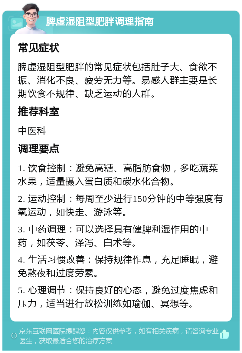 脾虚湿阻型肥胖调理指南 常见症状 脾虚湿阻型肥胖的常见症状包括肚子大、食欲不振、消化不良、疲劳无力等。易感人群主要是长期饮食不规律、缺乏运动的人群。 推荐科室 中医科 调理要点 1. 饮食控制：避免高糖、高脂肪食物，多吃蔬菜水果，适量摄入蛋白质和碳水化合物。 2. 运动控制：每周至少进行150分钟的中等强度有氧运动，如快走、游泳等。 3. 中药调理：可以选择具有健脾利湿作用的中药，如茯苓、泽泻、白术等。 4. 生活习惯改善：保持规律作息，充足睡眠，避免熬夜和过度劳累。 5. 心理调节：保持良好的心态，避免过度焦虑和压力，适当进行放松训练如瑜伽、冥想等。