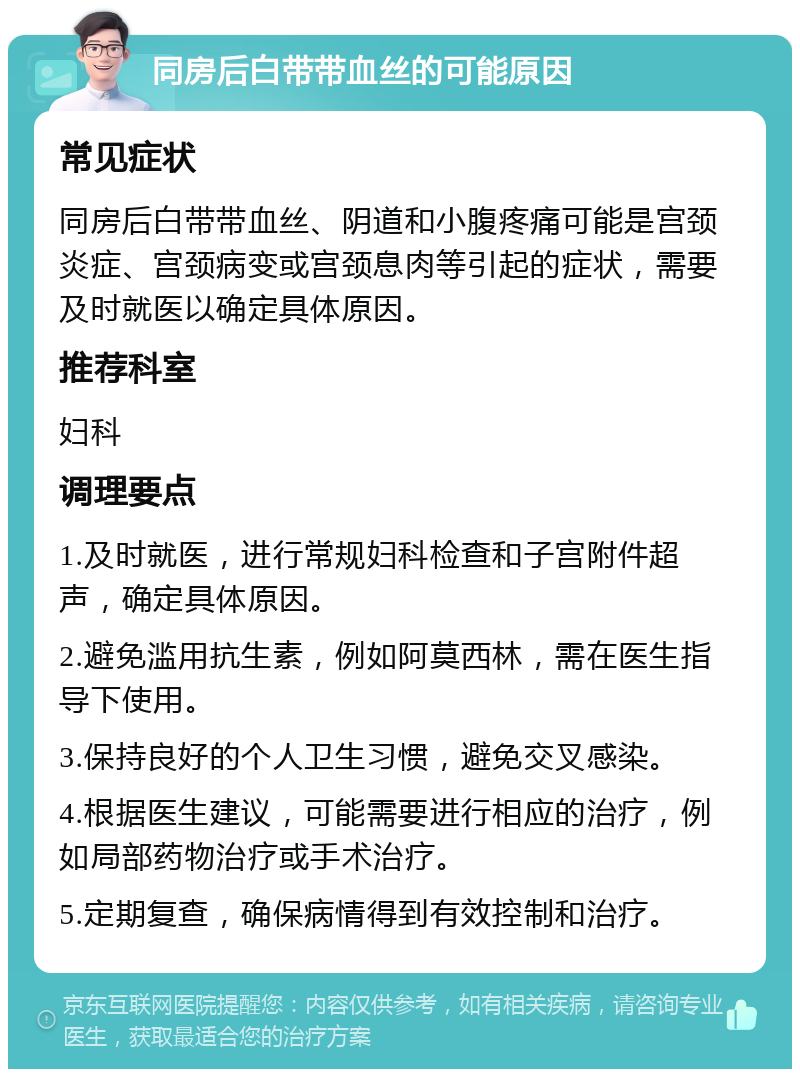 同房后白带带血丝的可能原因 常见症状 同房后白带带血丝、阴道和小腹疼痛可能是宫颈炎症、宫颈病变或宫颈息肉等引起的症状，需要及时就医以确定具体原因。 推荐科室 妇科 调理要点 1.及时就医，进行常规妇科检查和子宫附件超声，确定具体原因。 2.避免滥用抗生素，例如阿莫西林，需在医生指导下使用。 3.保持良好的个人卫生习惯，避免交叉感染。 4.根据医生建议，可能需要进行相应的治疗，例如局部药物治疗或手术治疗。 5.定期复查，确保病情得到有效控制和治疗。