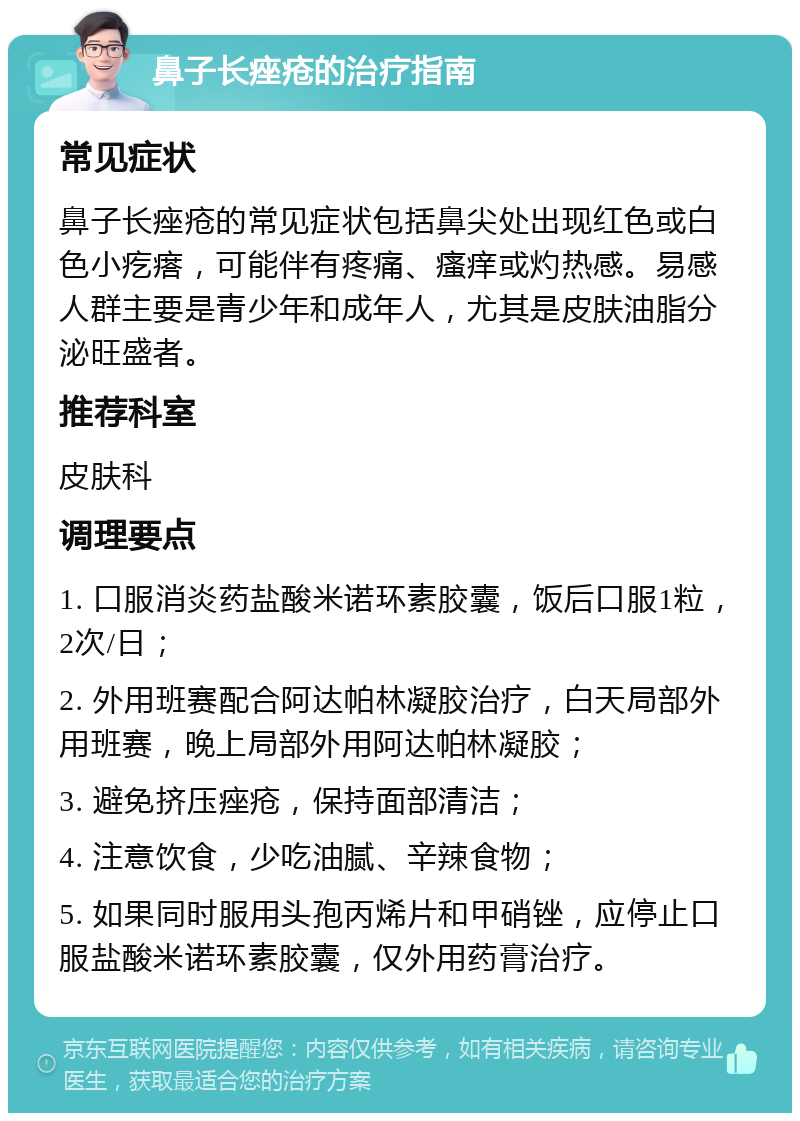 鼻子长痤疮的治疗指南 常见症状 鼻子长痤疮的常见症状包括鼻尖处出现红色或白色小疙瘩，可能伴有疼痛、瘙痒或灼热感。易感人群主要是青少年和成年人，尤其是皮肤油脂分泌旺盛者。 推荐科室 皮肤科 调理要点 1. 口服消炎药盐酸米诺环素胶囊，饭后口服1粒，2次/日； 2. 外用班赛配合阿达帕林凝胶治疗，白天局部外用班赛，晚上局部外用阿达帕林凝胶； 3. 避免挤压痤疮，保持面部清洁； 4. 注意饮食，少吃油腻、辛辣食物； 5. 如果同时服用头孢丙烯片和甲硝锉，应停止口服盐酸米诺环素胶囊，仅外用药膏治疗。