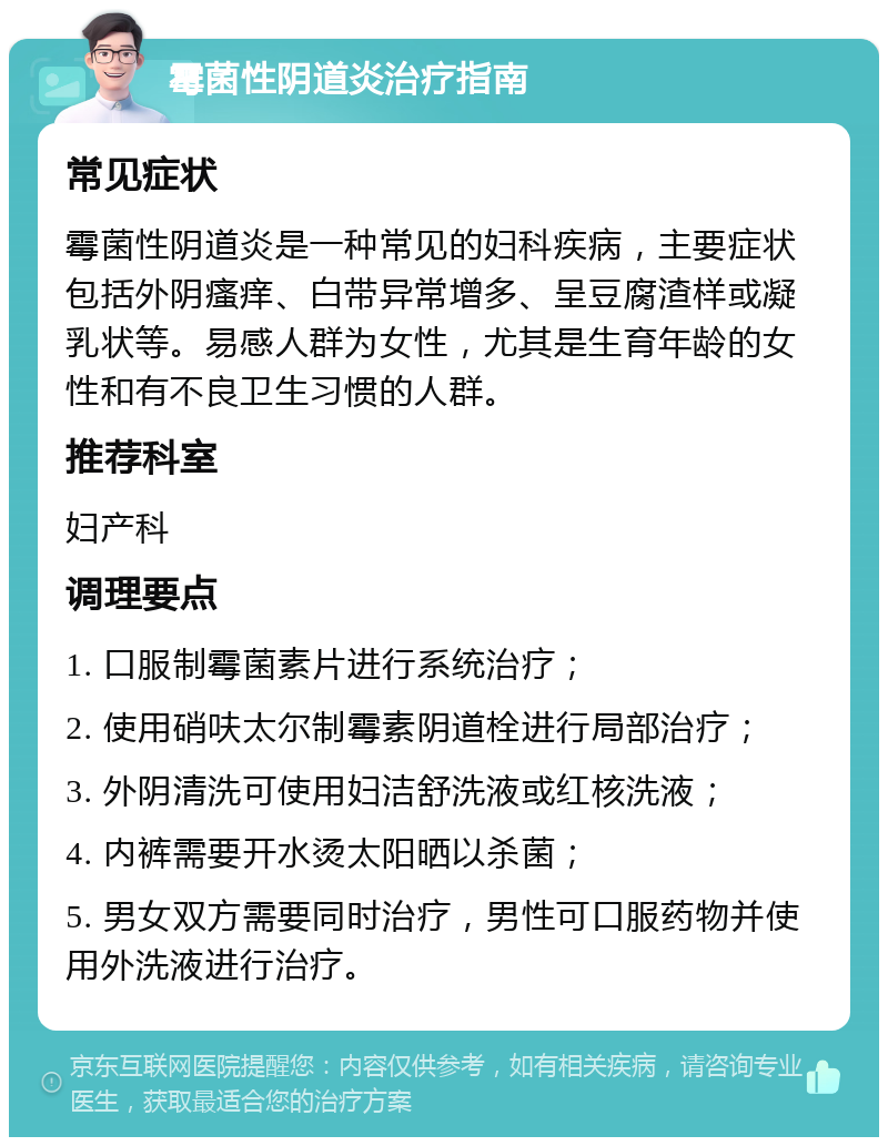 霉菌性阴道炎治疗指南 常见症状 霉菌性阴道炎是一种常见的妇科疾病，主要症状包括外阴瘙痒、白带异常增多、呈豆腐渣样或凝乳状等。易感人群为女性，尤其是生育年龄的女性和有不良卫生习惯的人群。 推荐科室 妇产科 调理要点 1. 口服制霉菌素片进行系统治疗； 2. 使用硝呋太尔制霉素阴道栓进行局部治疗； 3. 外阴清洗可使用妇洁舒洗液或红核洗液； 4. 内裤需要开水烫太阳晒以杀菌； 5. 男女双方需要同时治疗，男性可口服药物并使用外洗液进行治疗。