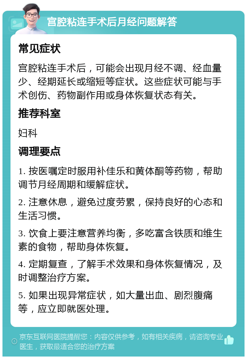 宫腔粘连手术后月经问题解答 常见症状 宫腔粘连手术后，可能会出现月经不调、经血量少、经期延长或缩短等症状。这些症状可能与手术创伤、药物副作用或身体恢复状态有关。 推荐科室 妇科 调理要点 1. 按医嘱定时服用补佳乐和黄体酮等药物，帮助调节月经周期和缓解症状。 2. 注意休息，避免过度劳累，保持良好的心态和生活习惯。 3. 饮食上要注意营养均衡，多吃富含铁质和维生素的食物，帮助身体恢复。 4. 定期复查，了解手术效果和身体恢复情况，及时调整治疗方案。 5. 如果出现异常症状，如大量出血、剧烈腹痛等，应立即就医处理。