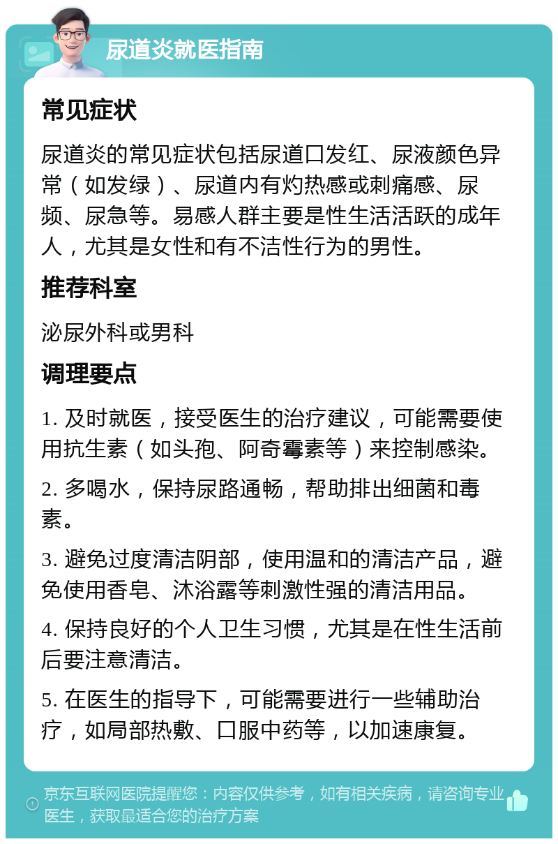 尿道炎就医指南 常见症状 尿道炎的常见症状包括尿道口发红、尿液颜色异常（如发绿）、尿道内有灼热感或刺痛感、尿频、尿急等。易感人群主要是性生活活跃的成年人，尤其是女性和有不洁性行为的男性。 推荐科室 泌尿外科或男科 调理要点 1. 及时就医，接受医生的治疗建议，可能需要使用抗生素（如头孢、阿奇霉素等）来控制感染。 2. 多喝水，保持尿路通畅，帮助排出细菌和毒素。 3. 避免过度清洁阴部，使用温和的清洁产品，避免使用香皂、沐浴露等刺激性强的清洁用品。 4. 保持良好的个人卫生习惯，尤其是在性生活前后要注意清洁。 5. 在医生的指导下，可能需要进行一些辅助治疗，如局部热敷、口服中药等，以加速康复。