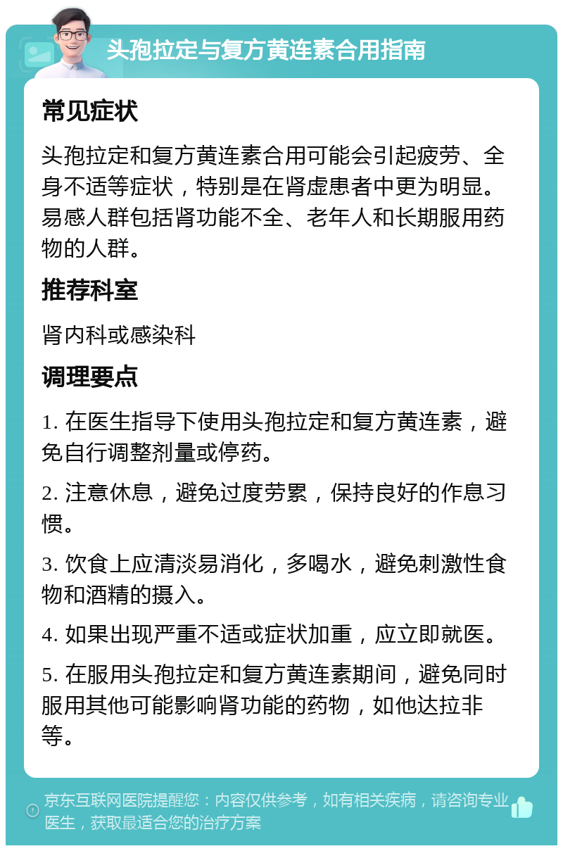 头孢拉定与复方黄连素合用指南 常见症状 头孢拉定和复方黄连素合用可能会引起疲劳、全身不适等症状，特别是在肾虚患者中更为明显。易感人群包括肾功能不全、老年人和长期服用药物的人群。 推荐科室 肾内科或感染科 调理要点 1. 在医生指导下使用头孢拉定和复方黄连素，避免自行调整剂量或停药。 2. 注意休息，避免过度劳累，保持良好的作息习惯。 3. 饮食上应清淡易消化，多喝水，避免刺激性食物和酒精的摄入。 4. 如果出现严重不适或症状加重，应立即就医。 5. 在服用头孢拉定和复方黄连素期间，避免同时服用其他可能影响肾功能的药物，如他达拉非等。