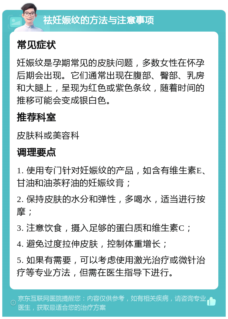 祛妊娠纹的方法与注意事项 常见症状 妊娠纹是孕期常见的皮肤问题，多数女性在怀孕后期会出现。它们通常出现在腹部、臀部、乳房和大腿上，呈现为红色或紫色条纹，随着时间的推移可能会变成银白色。 推荐科室 皮肤科或美容科 调理要点 1. 使用专门针对妊娠纹的产品，如含有维生素E、甘油和油茶籽油的妊娠纹膏； 2. 保持皮肤的水分和弹性，多喝水，适当进行按摩； 3. 注意饮食，摄入足够的蛋白质和维生素C； 4. 避免过度拉伸皮肤，控制体重增长； 5. 如果有需要，可以考虑使用激光治疗或微针治疗等专业方法，但需在医生指导下进行。