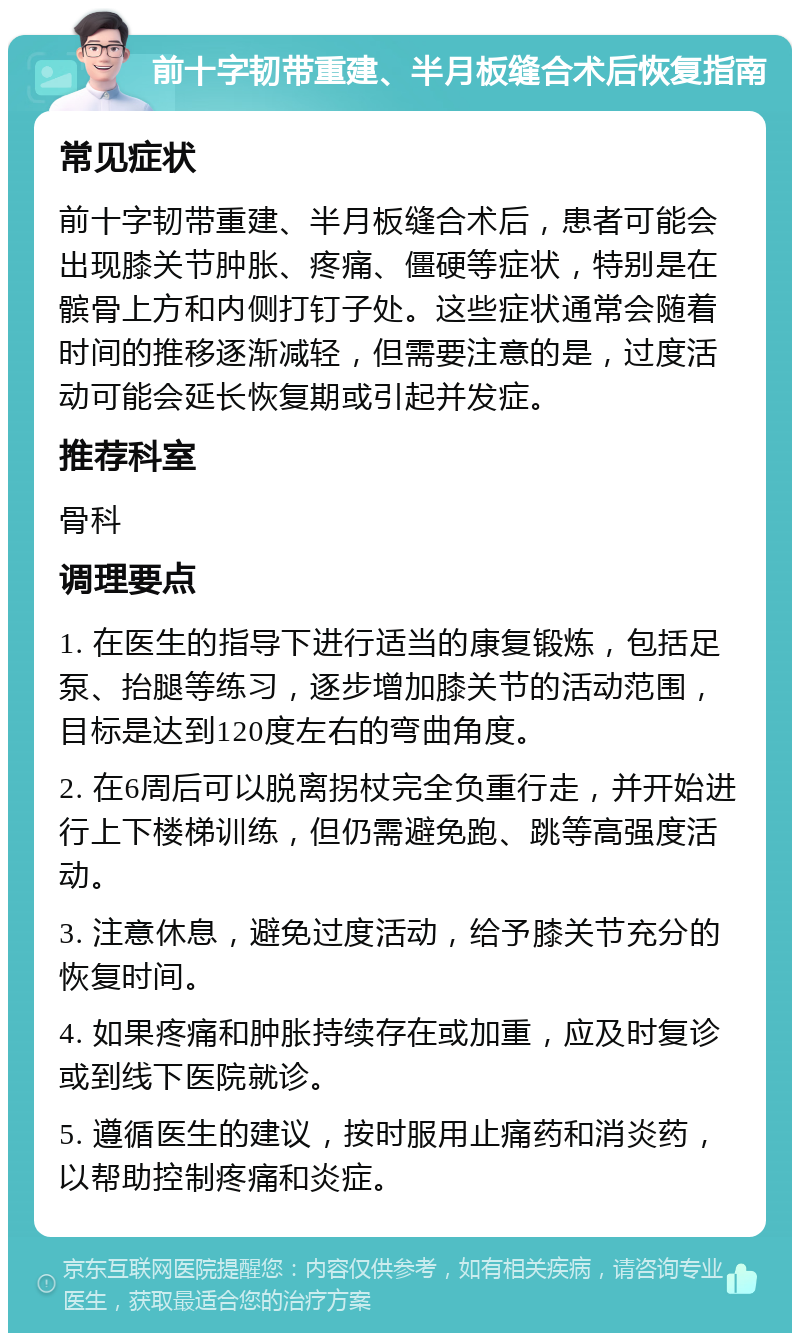 前十字韧带重建、半月板缝合术后恢复指南 常见症状 前十字韧带重建、半月板缝合术后，患者可能会出现膝关节肿胀、疼痛、僵硬等症状，特别是在髌骨上方和内侧打钉子处。这些症状通常会随着时间的推移逐渐减轻，但需要注意的是，过度活动可能会延长恢复期或引起并发症。 推荐科室 骨科 调理要点 1. 在医生的指导下进行适当的康复锻炼，包括足泵、抬腿等练习，逐步增加膝关节的活动范围，目标是达到120度左右的弯曲角度。 2. 在6周后可以脱离拐杖完全负重行走，并开始进行上下楼梯训练，但仍需避免跑、跳等高强度活动。 3. 注意休息，避免过度活动，给予膝关节充分的恢复时间。 4. 如果疼痛和肿胀持续存在或加重，应及时复诊或到线下医院就诊。 5. 遵循医生的建议，按时服用止痛药和消炎药，以帮助控制疼痛和炎症。