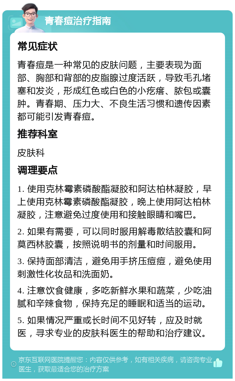 青春痘治疗指南 常见症状 青春痘是一种常见的皮肤问题，主要表现为面部、胸部和背部的皮脂腺过度活跃，导致毛孔堵塞和发炎，形成红色或白色的小疙瘩、脓包或囊肿。青春期、压力大、不良生活习惯和遗传因素都可能引发青春痘。 推荐科室 皮肤科 调理要点 1. 使用克林霉素磷酸酯凝胶和阿达柏林凝胶，早上使用克林霉素磷酸酯凝胶，晚上使用阿达柏林凝胶，注意避免过度使用和接触眼睛和嘴巴。 2. 如果有需要，可以同时服用解毒散结胶囊和阿莫西林胶囊，按照说明书的剂量和时间服用。 3. 保持面部清洁，避免用手挤压痘痘，避免使用刺激性化妆品和洗面奶。 4. 注意饮食健康，多吃新鲜水果和蔬菜，少吃油腻和辛辣食物，保持充足的睡眠和适当的运动。 5. 如果情况严重或长时间不见好转，应及时就医，寻求专业的皮肤科医生的帮助和治疗建议。