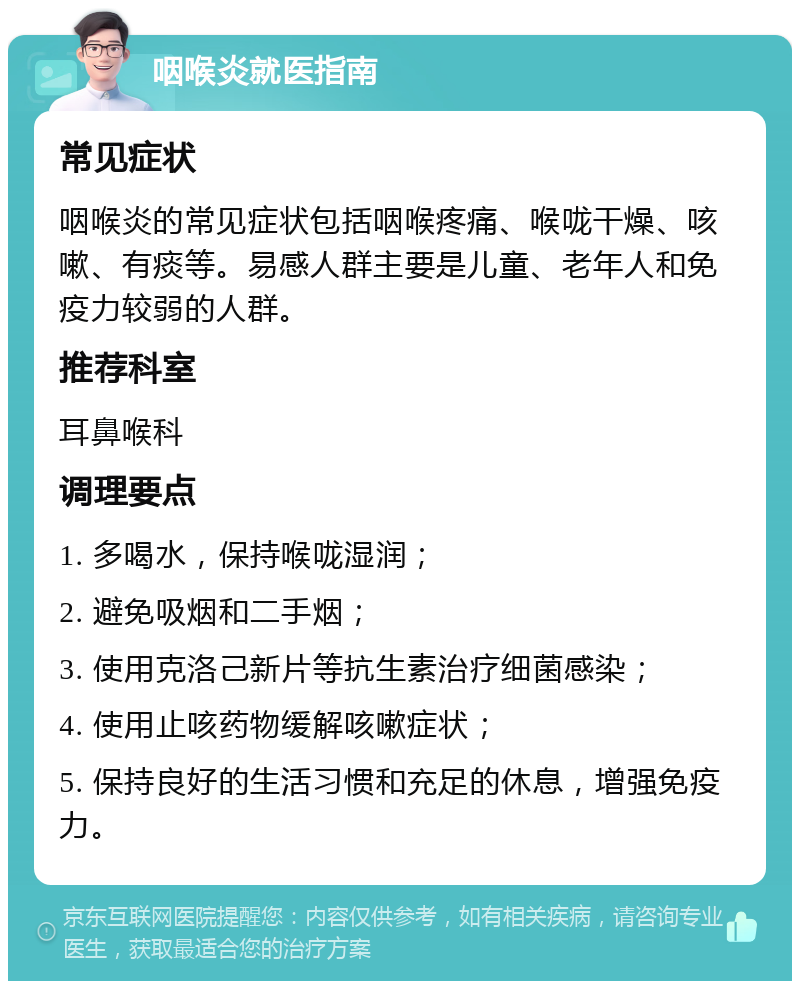 咽喉炎就医指南 常见症状 咽喉炎的常见症状包括咽喉疼痛、喉咙干燥、咳嗽、有痰等。易感人群主要是儿童、老年人和免疫力较弱的人群。 推荐科室 耳鼻喉科 调理要点 1. 多喝水，保持喉咙湿润； 2. 避免吸烟和二手烟； 3. 使用克洛己新片等抗生素治疗细菌感染； 4. 使用止咳药物缓解咳嗽症状； 5. 保持良好的生活习惯和充足的休息，增强免疫力。