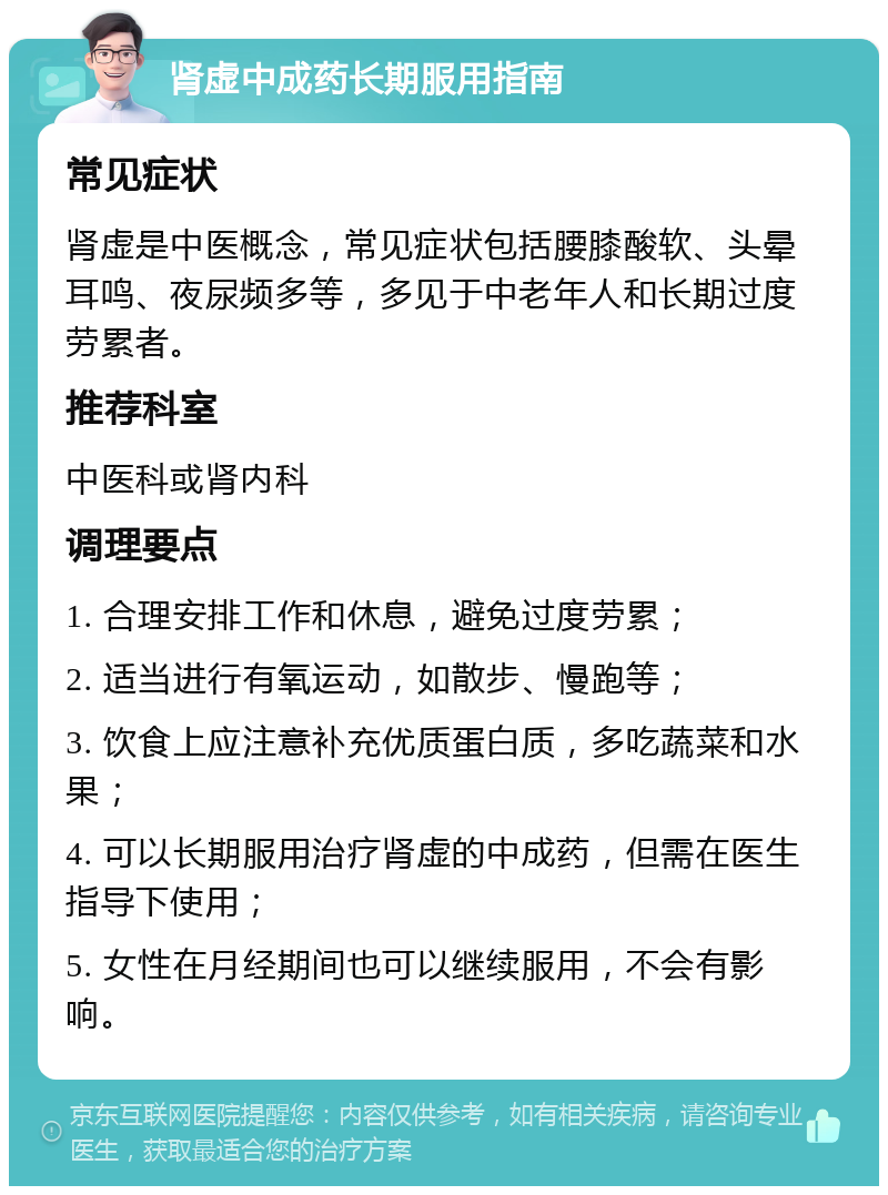 肾虚中成药长期服用指南 常见症状 肾虚是中医概念，常见症状包括腰膝酸软、头晕耳鸣、夜尿频多等，多见于中老年人和长期过度劳累者。 推荐科室 中医科或肾内科 调理要点 1. 合理安排工作和休息，避免过度劳累； 2. 适当进行有氧运动，如散步、慢跑等； 3. 饮食上应注意补充优质蛋白质，多吃蔬菜和水果； 4. 可以长期服用治疗肾虚的中成药，但需在医生指导下使用； 5. 女性在月经期间也可以继续服用，不会有影响。