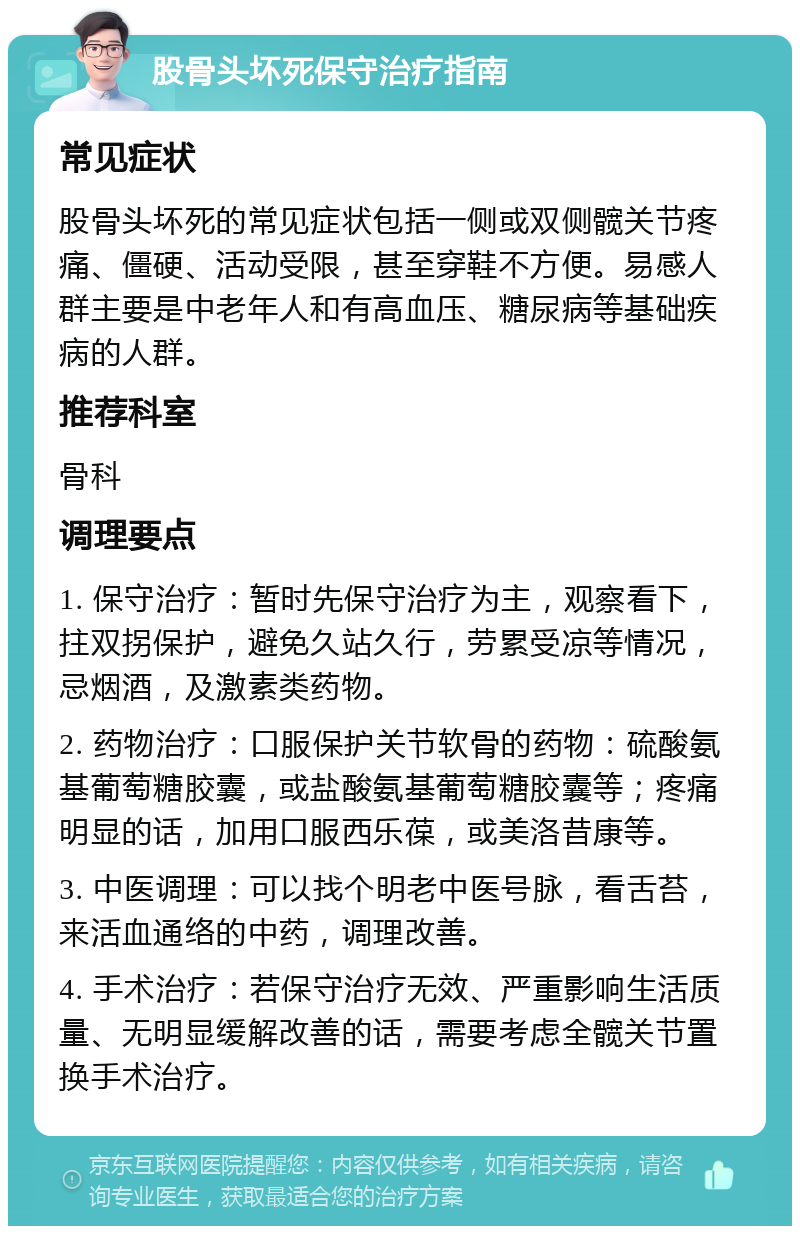 股骨头坏死保守治疗指南 常见症状 股骨头坏死的常见症状包括一侧或双侧髋关节疼痛、僵硬、活动受限，甚至穿鞋不方便。易感人群主要是中老年人和有高血压、糖尿病等基础疾病的人群。 推荐科室 骨科 调理要点 1. 保守治疗：暂时先保守治疗为主，观察看下，拄双拐保护，避免久站久行，劳累受凉等情况，忌烟酒，及激素类药物。 2. 药物治疗：口服保护关节软骨的药物：硫酸氨基葡萄糖胶囊，或盐酸氨基葡萄糖胶囊等；疼痛明显的话，加用口服西乐葆，或美洛昔康等。 3. 中医调理：可以找个明老中医号脉，看舌苔，来活血通络的中药，调理改善。 4. 手术治疗：若保守治疗无效、严重影响生活质量、无明显缓解改善的话，需要考虑全髋关节置换手术治疗。