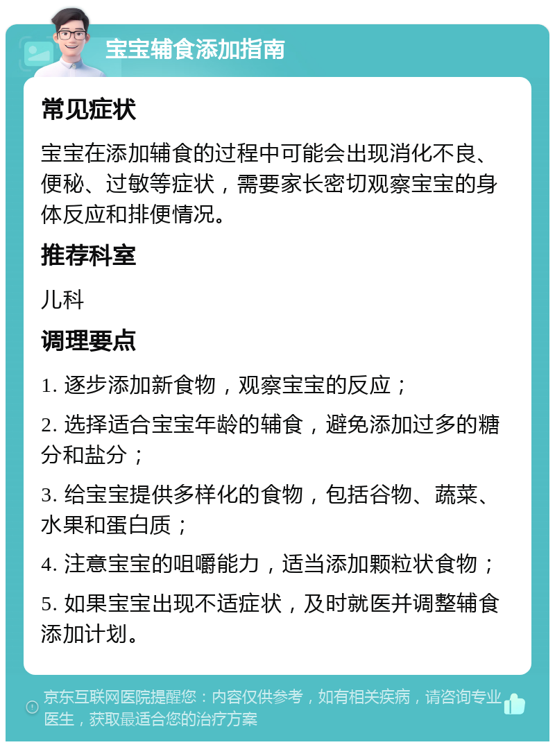 宝宝辅食添加指南 常见症状 宝宝在添加辅食的过程中可能会出现消化不良、便秘、过敏等症状，需要家长密切观察宝宝的身体反应和排便情况。 推荐科室 儿科 调理要点 1. 逐步添加新食物，观察宝宝的反应； 2. 选择适合宝宝年龄的辅食，避免添加过多的糖分和盐分； 3. 给宝宝提供多样化的食物，包括谷物、蔬菜、水果和蛋白质； 4. 注意宝宝的咀嚼能力，适当添加颗粒状食物； 5. 如果宝宝出现不适症状，及时就医并调整辅食添加计划。