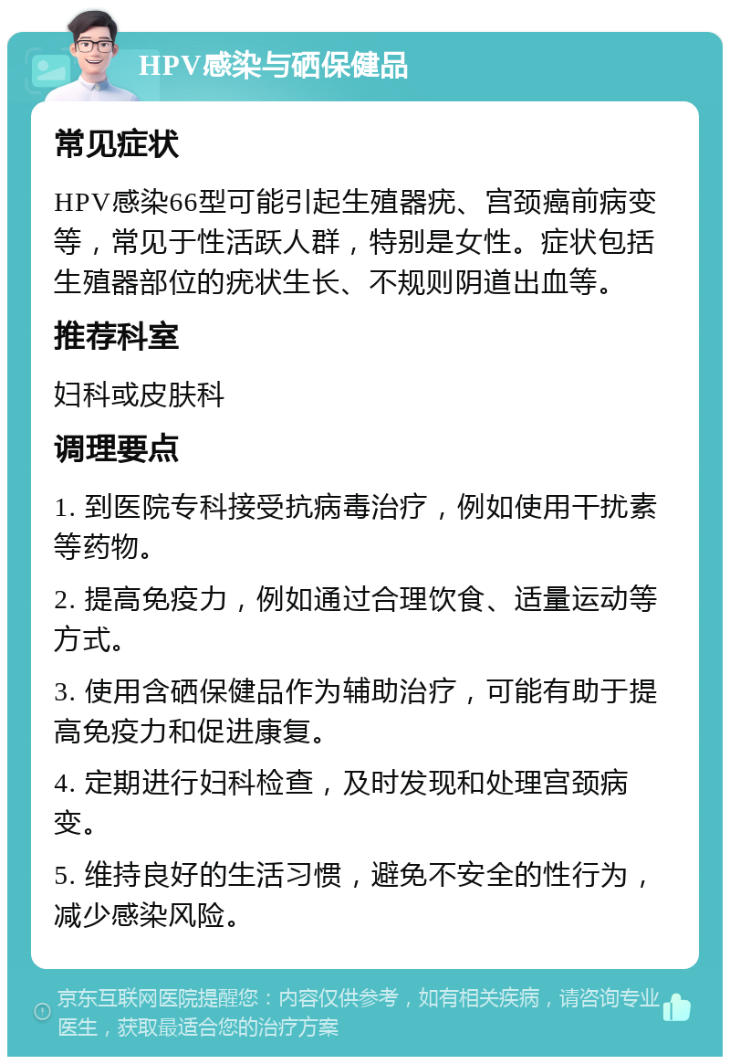 HPV感染与硒保健品 常见症状 HPV感染66型可能引起生殖器疣、宫颈癌前病变等，常见于性活跃人群，特别是女性。症状包括生殖器部位的疣状生长、不规则阴道出血等。 推荐科室 妇科或皮肤科 调理要点 1. 到医院专科接受抗病毒治疗，例如使用干扰素等药物。 2. 提高免疫力，例如通过合理饮食、适量运动等方式。 3. 使用含硒保健品作为辅助治疗，可能有助于提高免疫力和促进康复。 4. 定期进行妇科检查，及时发现和处理宫颈病变。 5. 维持良好的生活习惯，避免不安全的性行为，减少感染风险。