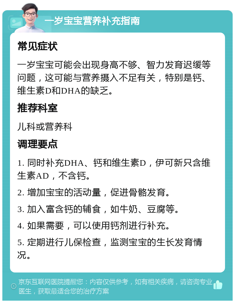 一岁宝宝营养补充指南 常见症状 一岁宝宝可能会出现身高不够、智力发育迟缓等问题，这可能与营养摄入不足有关，特别是钙、维生素D和DHA的缺乏。 推荐科室 儿科或营养科 调理要点 1. 同时补充DHA、钙和维生素D，伊可新只含维生素AD，不含钙。 2. 增加宝宝的活动量，促进骨骼发育。 3. 加入富含钙的辅食，如牛奶、豆腐等。 4. 如果需要，可以使用钙剂进行补充。 5. 定期进行儿保检查，监测宝宝的生长发育情况。