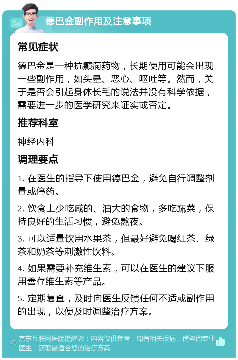 德巴金副作用及注意事项 常见症状 德巴金是一种抗癫痫药物，长期使用可能会出现一些副作用，如头晕、恶心、呕吐等。然而，关于是否会引起身体长毛的说法并没有科学依据，需要进一步的医学研究来证实或否定。 推荐科室 神经内科 调理要点 1. 在医生的指导下使用德巴金，避免自行调整剂量或停药。 2. 饮食上少吃咸的、油大的食物，多吃蔬菜，保持良好的生活习惯，避免熬夜。 3. 可以适量饮用水果茶，但最好避免喝红茶、绿茶和奶茶等刺激性饮料。 4. 如果需要补充维生素，可以在医生的建议下服用善存维生素等产品。 5. 定期复查，及时向医生反馈任何不适或副作用的出现，以便及时调整治疗方案。