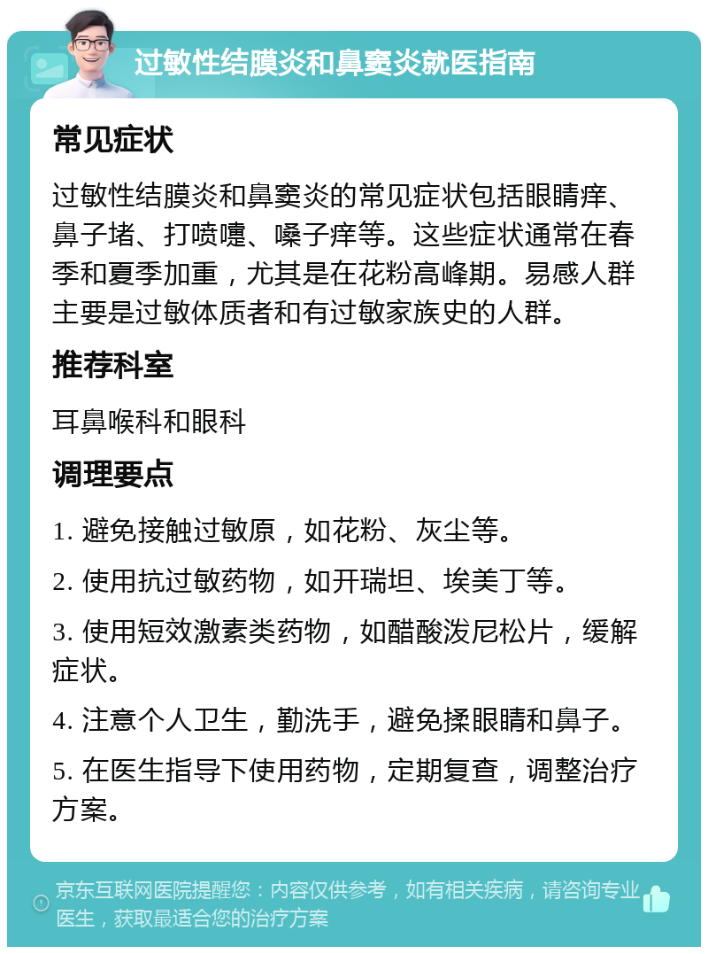 过敏性结膜炎和鼻窦炎就医指南 常见症状 过敏性结膜炎和鼻窦炎的常见症状包括眼睛痒、鼻子堵、打喷嚏、嗓子痒等。这些症状通常在春季和夏季加重，尤其是在花粉高峰期。易感人群主要是过敏体质者和有过敏家族史的人群。 推荐科室 耳鼻喉科和眼科 调理要点 1. 避免接触过敏原，如花粉、灰尘等。 2. 使用抗过敏药物，如开瑞坦、埃美丁等。 3. 使用短效激素类药物，如醋酸泼尼松片，缓解症状。 4. 注意个人卫生，勤洗手，避免揉眼睛和鼻子。 5. 在医生指导下使用药物，定期复查，调整治疗方案。