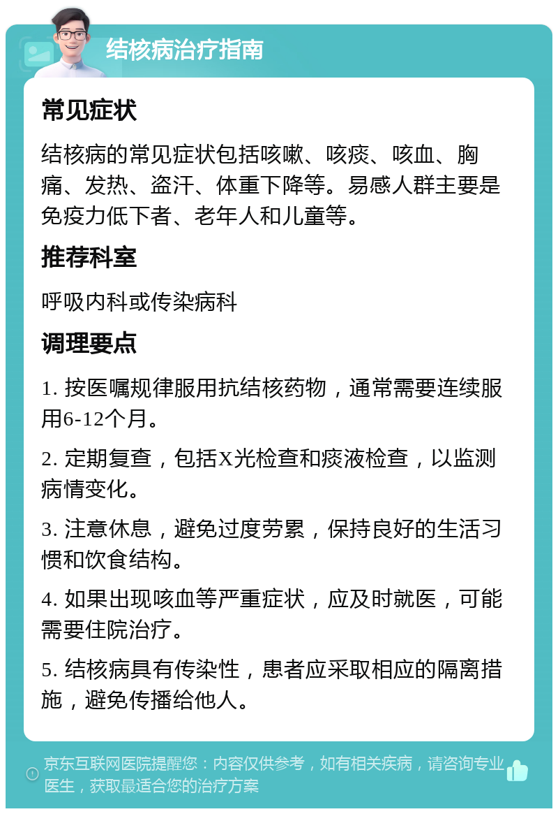 结核病治疗指南 常见症状 结核病的常见症状包括咳嗽、咳痰、咳血、胸痛、发热、盗汗、体重下降等。易感人群主要是免疫力低下者、老年人和儿童等。 推荐科室 呼吸内科或传染病科 调理要点 1. 按医嘱规律服用抗结核药物，通常需要连续服用6-12个月。 2. 定期复查，包括X光检查和痰液检查，以监测病情变化。 3. 注意休息，避免过度劳累，保持良好的生活习惯和饮食结构。 4. 如果出现咳血等严重症状，应及时就医，可能需要住院治疗。 5. 结核病具有传染性，患者应采取相应的隔离措施，避免传播给他人。