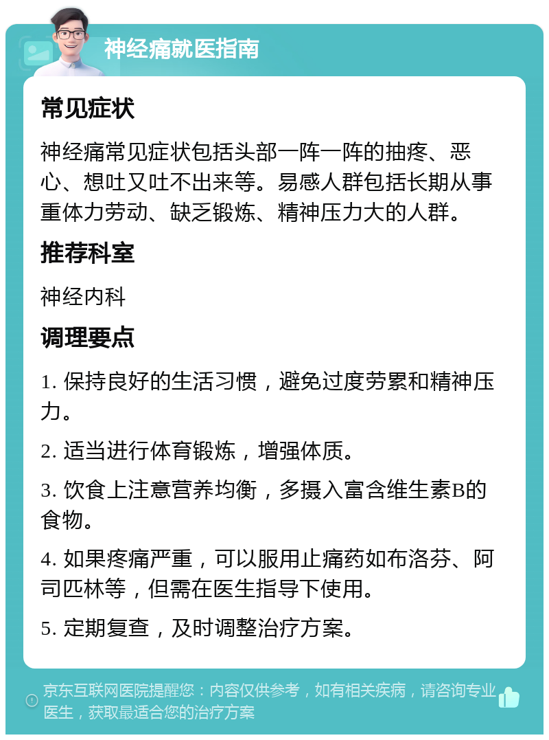 神经痛就医指南 常见症状 神经痛常见症状包括头部一阵一阵的抽疼、恶心、想吐又吐不出来等。易感人群包括长期从事重体力劳动、缺乏锻炼、精神压力大的人群。 推荐科室 神经内科 调理要点 1. 保持良好的生活习惯，避免过度劳累和精神压力。 2. 适当进行体育锻炼，增强体质。 3. 饮食上注意营养均衡，多摄入富含维生素B的食物。 4. 如果疼痛严重，可以服用止痛药如布洛芬、阿司匹林等，但需在医生指导下使用。 5. 定期复查，及时调整治疗方案。