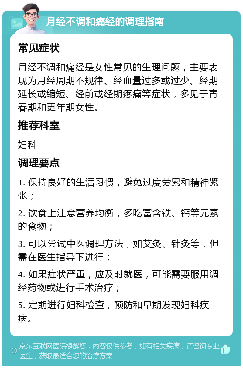 月经不调和痛经的调理指南 常见症状 月经不调和痛经是女性常见的生理问题，主要表现为月经周期不规律、经血量过多或过少、经期延长或缩短、经前或经期疼痛等症状，多见于青春期和更年期女性。 推荐科室 妇科 调理要点 1. 保持良好的生活习惯，避免过度劳累和精神紧张； 2. 饮食上注意营养均衡，多吃富含铁、钙等元素的食物； 3. 可以尝试中医调理方法，如艾灸、针灸等，但需在医生指导下进行； 4. 如果症状严重，应及时就医，可能需要服用调经药物或进行手术治疗； 5. 定期进行妇科检查，预防和早期发现妇科疾病。