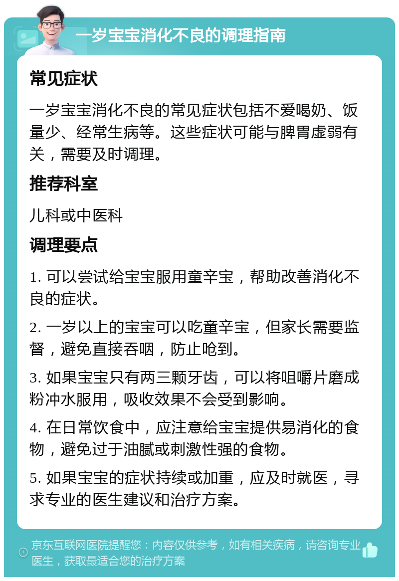 一岁宝宝消化不良的调理指南 常见症状 一岁宝宝消化不良的常见症状包括不爱喝奶、饭量少、经常生病等。这些症状可能与脾胃虚弱有关，需要及时调理。 推荐科室 儿科或中医科 调理要点 1. 可以尝试给宝宝服用童辛宝，帮助改善消化不良的症状。 2. 一岁以上的宝宝可以吃童辛宝，但家长需要监督，避免直接吞咽，防止呛到。 3. 如果宝宝只有两三颗牙齿，可以将咀嚼片磨成粉冲水服用，吸收效果不会受到影响。 4. 在日常饮食中，应注意给宝宝提供易消化的食物，避免过于油腻或刺激性强的食物。 5. 如果宝宝的症状持续或加重，应及时就医，寻求专业的医生建议和治疗方案。