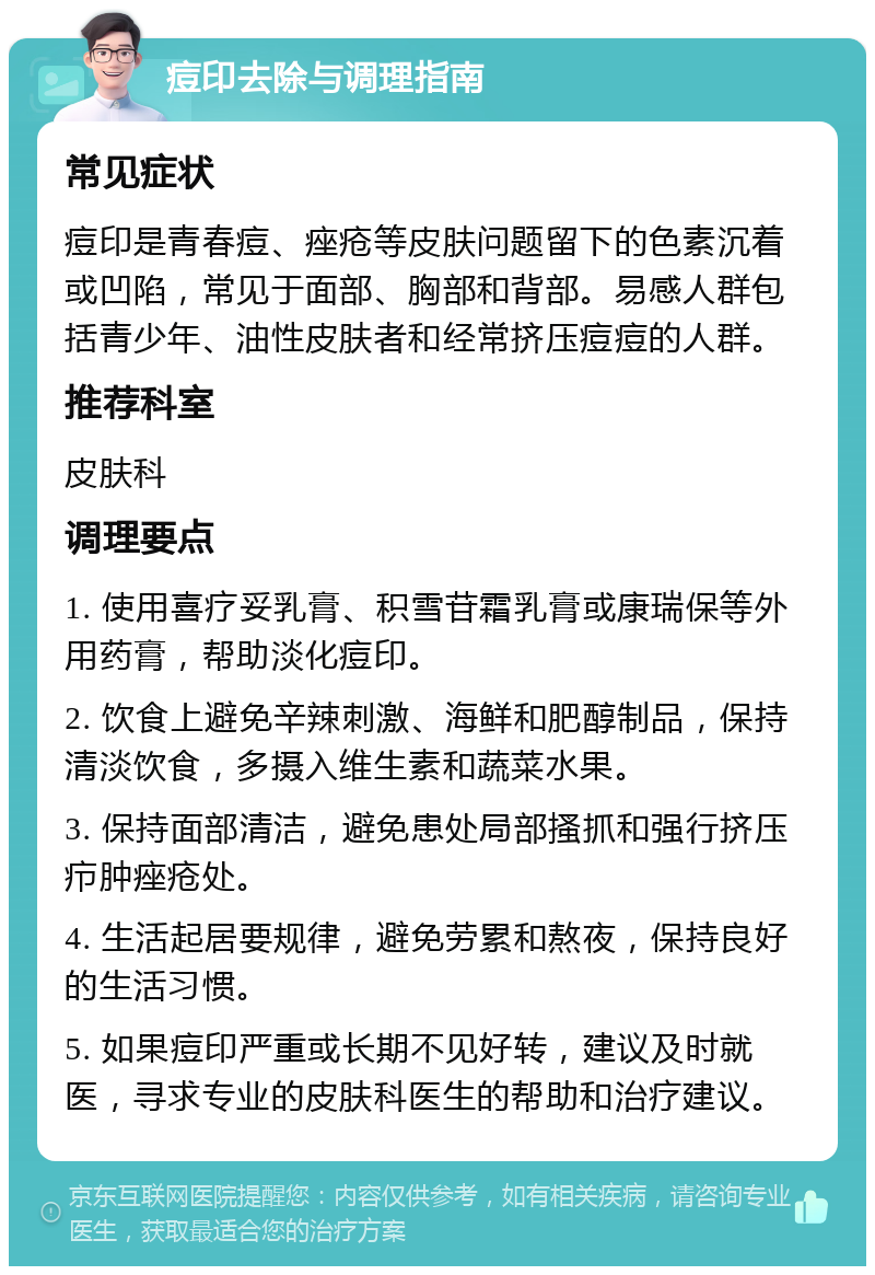 痘印去除与调理指南 常见症状 痘印是青春痘、痤疮等皮肤问题留下的色素沉着或凹陷，常见于面部、胸部和背部。易感人群包括青少年、油性皮肤者和经常挤压痘痘的人群。 推荐科室 皮肤科 调理要点 1. 使用喜疗妥乳膏、积雪苷霜乳膏或康瑞保等外用药膏，帮助淡化痘印。 2. 饮食上避免辛辣刺激、海鲜和肥醇制品，保持清淡饮食，多摄入维生素和蔬菜水果。 3. 保持面部清洁，避免患处局部搔抓和强行挤压疖肿痤疮处。 4. 生活起居要规律，避免劳累和熬夜，保持良好的生活习惯。 5. 如果痘印严重或长期不见好转，建议及时就医，寻求专业的皮肤科医生的帮助和治疗建议。