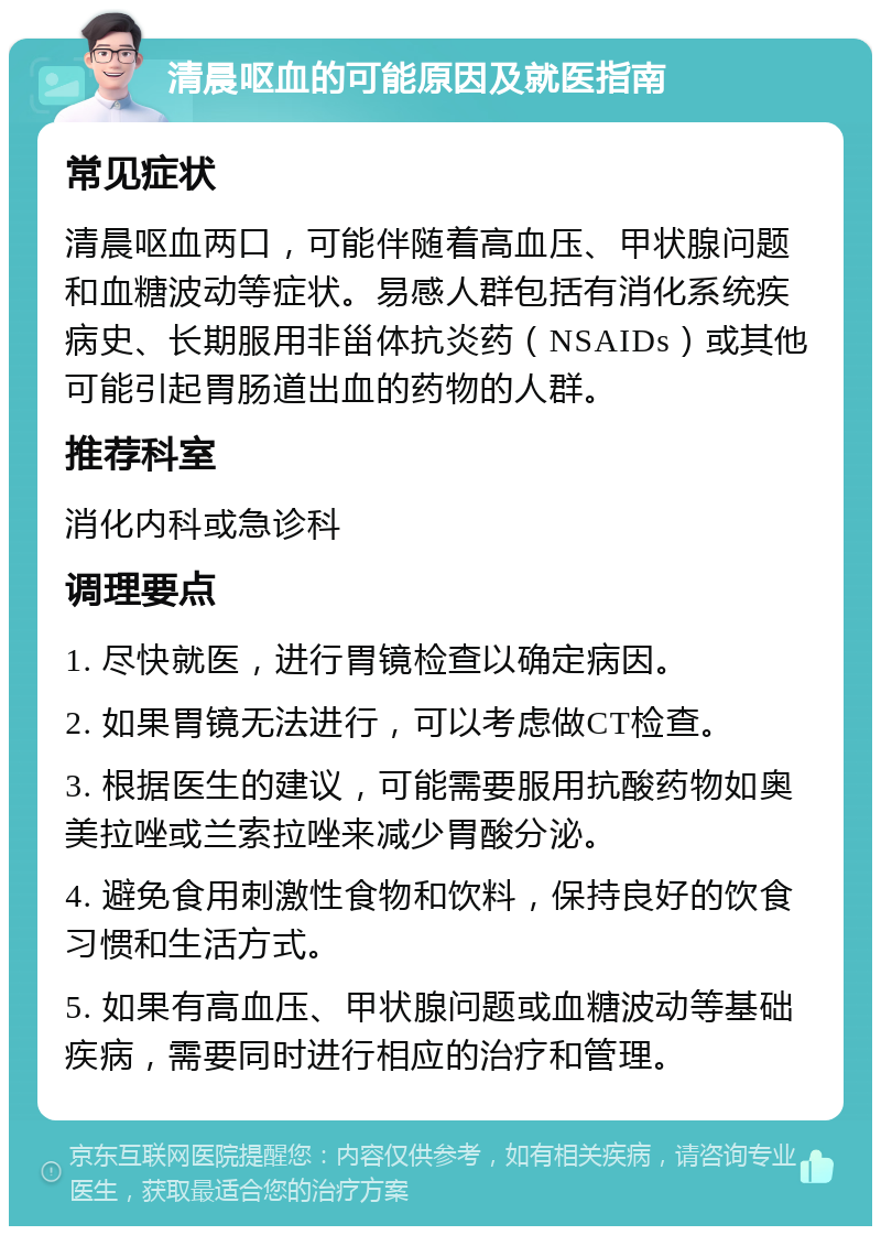 清晨呕血的可能原因及就医指南 常见症状 清晨呕血两口，可能伴随着高血压、甲状腺问题和血糖波动等症状。易感人群包括有消化系统疾病史、长期服用非甾体抗炎药（NSAIDs）或其他可能引起胃肠道出血的药物的人群。 推荐科室 消化内科或急诊科 调理要点 1. 尽快就医，进行胃镜检查以确定病因。 2. 如果胃镜无法进行，可以考虑做CT检查。 3. 根据医生的建议，可能需要服用抗酸药物如奥美拉唑或兰索拉唑来减少胃酸分泌。 4. 避免食用刺激性食物和饮料，保持良好的饮食习惯和生活方式。 5. 如果有高血压、甲状腺问题或血糖波动等基础疾病，需要同时进行相应的治疗和管理。