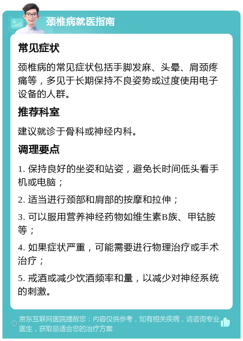 颈椎病就医指南 常见症状 颈椎病的常见症状包括手脚发麻、头晕、肩颈疼痛等，多见于长期保持不良姿势或过度使用电子设备的人群。 推荐科室 建议就诊于骨科或神经内科。 调理要点 1. 保持良好的坐姿和站姿，避免长时间低头看手机或电脑； 2. 适当进行颈部和肩部的按摩和拉伸； 3. 可以服用营养神经药物如维生素B族、甲钴胺等； 4. 如果症状严重，可能需要进行物理治疗或手术治疗； 5. 戒酒或减少饮酒频率和量，以减少对神经系统的刺激。