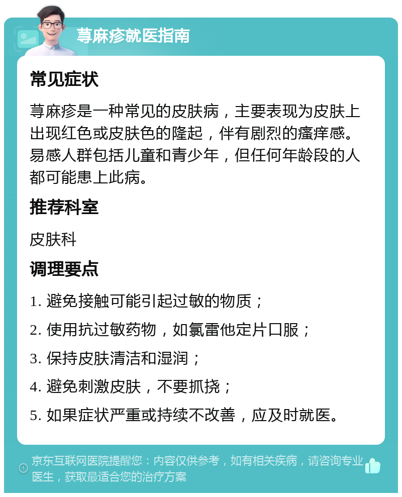 荨麻疹就医指南 常见症状 荨麻疹是一种常见的皮肤病，主要表现为皮肤上出现红色或皮肤色的隆起，伴有剧烈的瘙痒感。易感人群包括儿童和青少年，但任何年龄段的人都可能患上此病。 推荐科室 皮肤科 调理要点 1. 避免接触可能引起过敏的物质； 2. 使用抗过敏药物，如氯雷他定片口服； 3. 保持皮肤清洁和湿润； 4. 避免刺激皮肤，不要抓挠； 5. 如果症状严重或持续不改善，应及时就医。