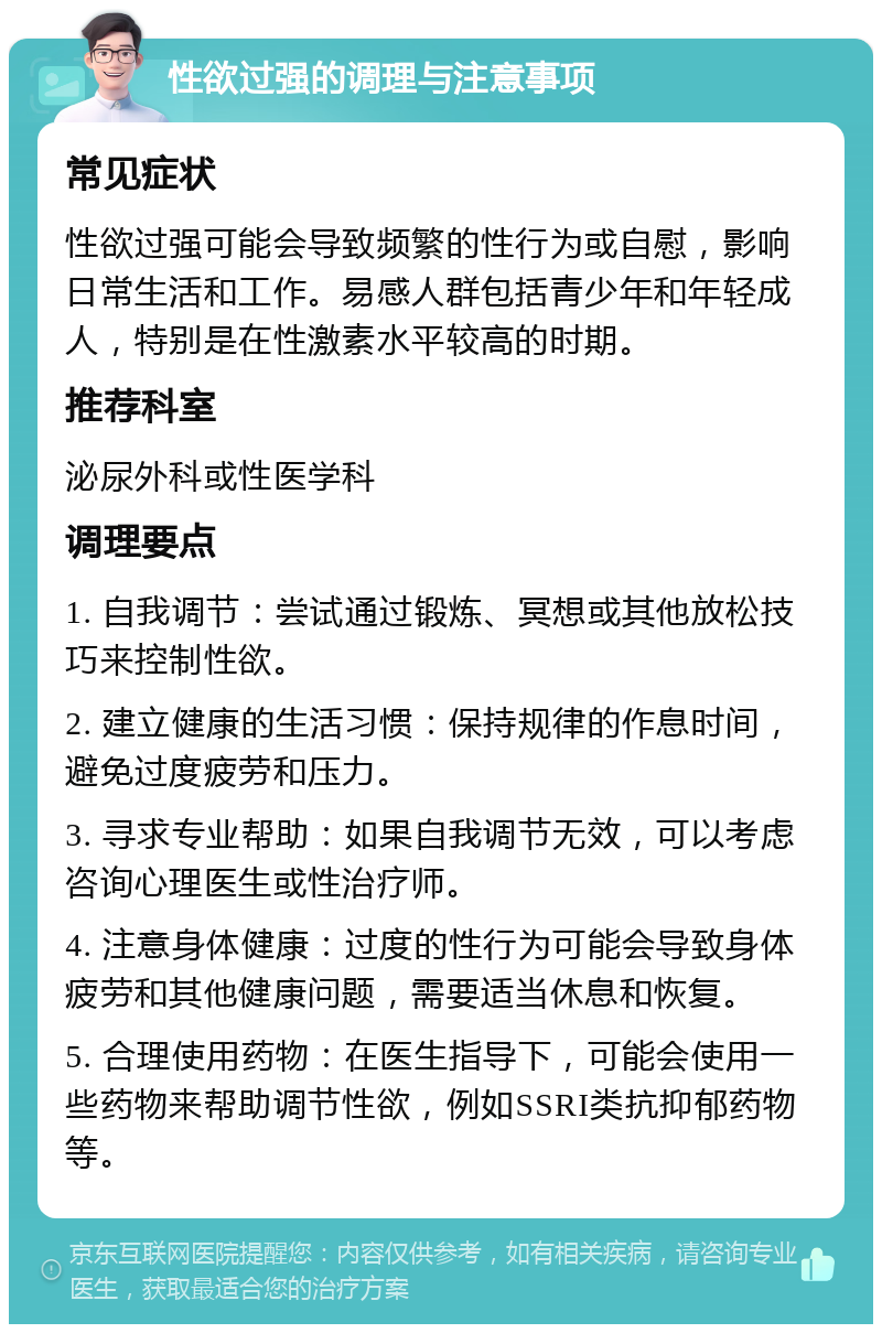 性欲过强的调理与注意事项 常见症状 性欲过强可能会导致频繁的性行为或自慰，影响日常生活和工作。易感人群包括青少年和年轻成人，特别是在性激素水平较高的时期。 推荐科室 泌尿外科或性医学科 调理要点 1. 自我调节：尝试通过锻炼、冥想或其他放松技巧来控制性欲。 2. 建立健康的生活习惯：保持规律的作息时间，避免过度疲劳和压力。 3. 寻求专业帮助：如果自我调节无效，可以考虑咨询心理医生或性治疗师。 4. 注意身体健康：过度的性行为可能会导致身体疲劳和其他健康问题，需要适当休息和恢复。 5. 合理使用药物：在医生指导下，可能会使用一些药物来帮助调节性欲，例如SSRI类抗抑郁药物等。