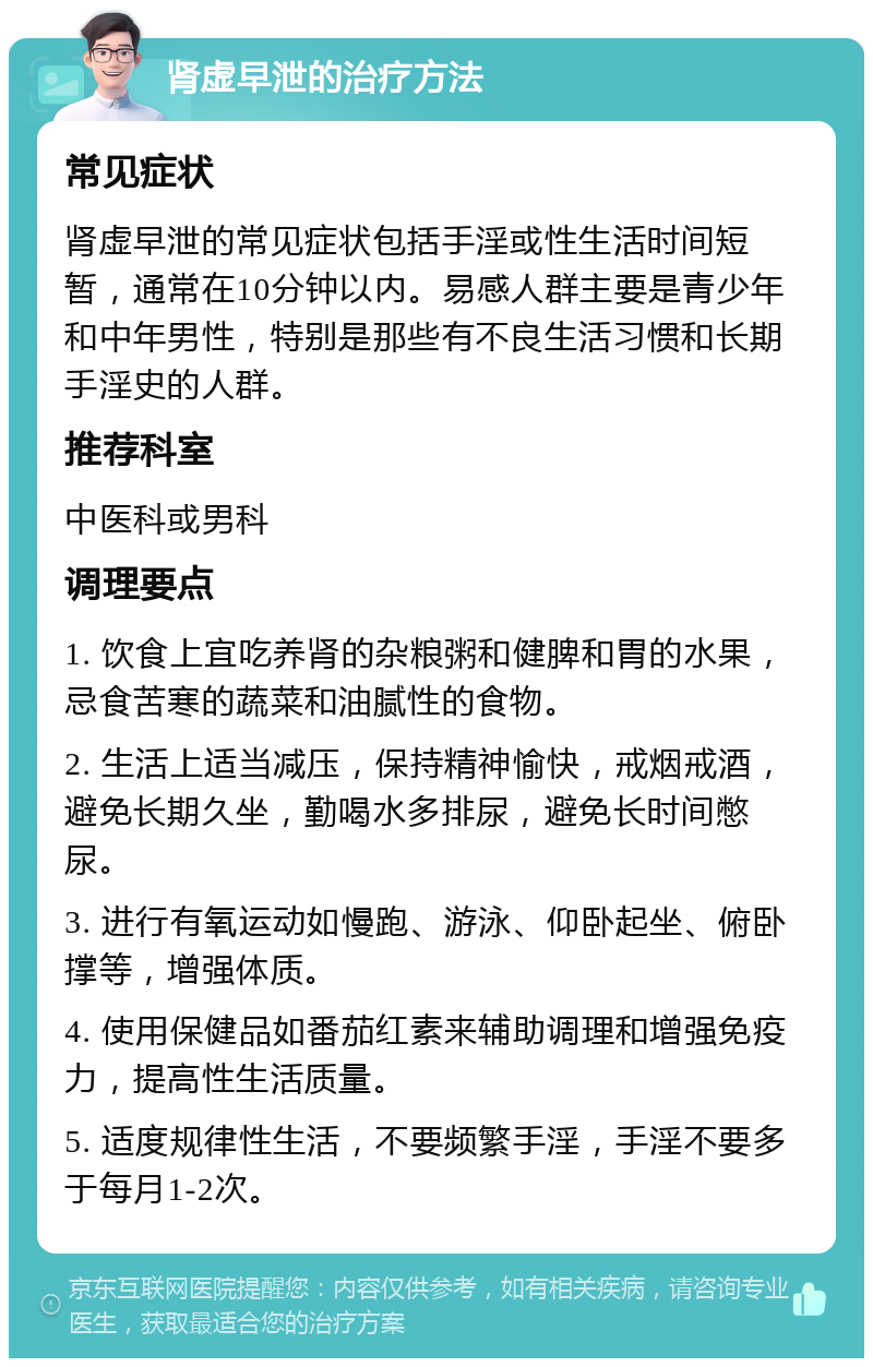 肾虚早泄的治疗方法 常见症状 肾虚早泄的常见症状包括手淫或性生活时间短暂，通常在10分钟以内。易感人群主要是青少年和中年男性，特别是那些有不良生活习惯和长期手淫史的人群。 推荐科室 中医科或男科 调理要点 1. 饮食上宜吃养肾的杂粮粥和健脾和胃的水果，忌食苦寒的蔬菜和油腻性的食物。 2. 生活上适当减压，保持精神愉快，戒烟戒酒，避免长期久坐，勤喝水多排尿，避免长时间憋尿。 3. 进行有氧运动如慢跑、游泳、仰卧起坐、俯卧撑等，增强体质。 4. 使用保健品如番茄红素来辅助调理和增强免疫力，提高性生活质量。 5. 适度规律性生活，不要频繁手淫，手淫不要多于每月1-2次。