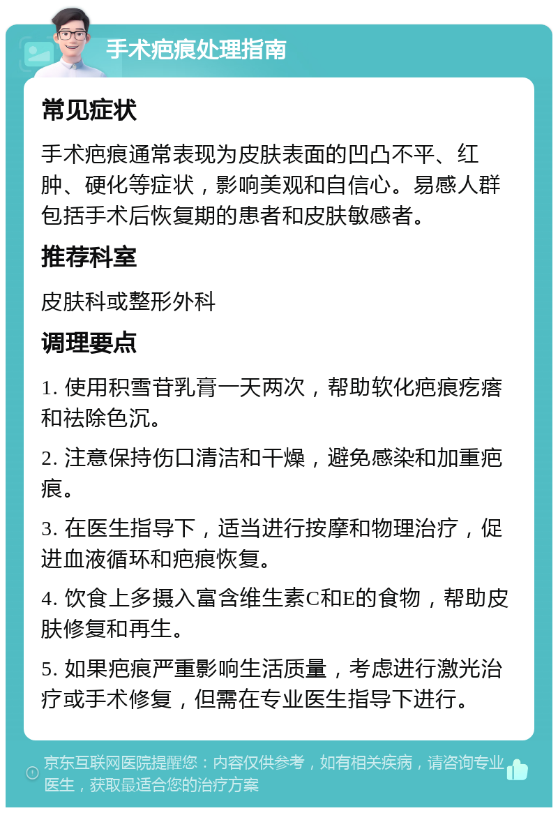 手术疤痕处理指南 常见症状 手术疤痕通常表现为皮肤表面的凹凸不平、红肿、硬化等症状，影响美观和自信心。易感人群包括手术后恢复期的患者和皮肤敏感者。 推荐科室 皮肤科或整形外科 调理要点 1. 使用积雪苷乳膏一天两次，帮助软化疤痕疙瘩和祛除色沉。 2. 注意保持伤口清洁和干燥，避免感染和加重疤痕。 3. 在医生指导下，适当进行按摩和物理治疗，促进血液循环和疤痕恢复。 4. 饮食上多摄入富含维生素C和E的食物，帮助皮肤修复和再生。 5. 如果疤痕严重影响生活质量，考虑进行激光治疗或手术修复，但需在专业医生指导下进行。