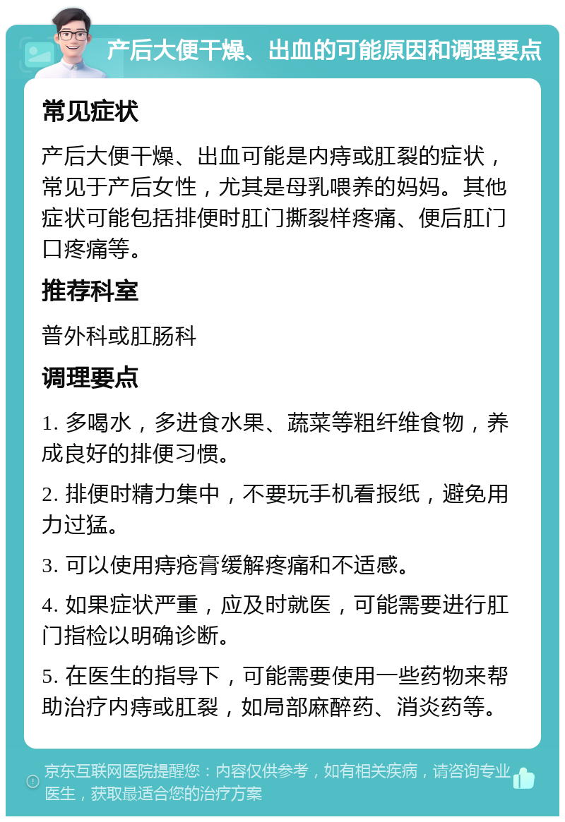 产后大便干燥、出血的可能原因和调理要点 常见症状 产后大便干燥、出血可能是内痔或肛裂的症状，常见于产后女性，尤其是母乳喂养的妈妈。其他症状可能包括排便时肛门撕裂样疼痛、便后肛门口疼痛等。 推荐科室 普外科或肛肠科 调理要点 1. 多喝水，多进食水果、蔬菜等粗纤维食物，养成良好的排便习惯。 2. 排便时精力集中，不要玩手机看报纸，避免用力过猛。 3. 可以使用痔疮膏缓解疼痛和不适感。 4. 如果症状严重，应及时就医，可能需要进行肛门指检以明确诊断。 5. 在医生的指导下，可能需要使用一些药物来帮助治疗内痔或肛裂，如局部麻醉药、消炎药等。