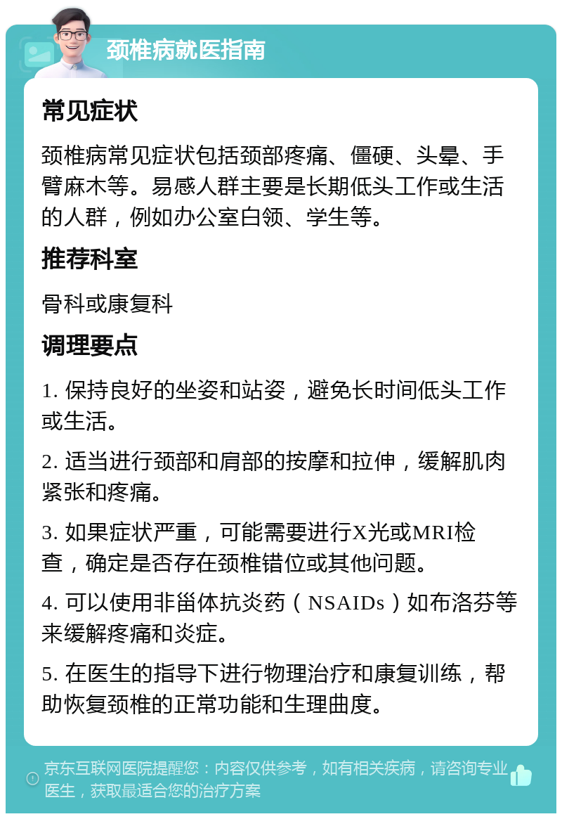 颈椎病就医指南 常见症状 颈椎病常见症状包括颈部疼痛、僵硬、头晕、手臂麻木等。易感人群主要是长期低头工作或生活的人群，例如办公室白领、学生等。 推荐科室 骨科或康复科 调理要点 1. 保持良好的坐姿和站姿，避免长时间低头工作或生活。 2. 适当进行颈部和肩部的按摩和拉伸，缓解肌肉紧张和疼痛。 3. 如果症状严重，可能需要进行X光或MRI检查，确定是否存在颈椎错位或其他问题。 4. 可以使用非甾体抗炎药（NSAIDs）如布洛芬等来缓解疼痛和炎症。 5. 在医生的指导下进行物理治疗和康复训练，帮助恢复颈椎的正常功能和生理曲度。