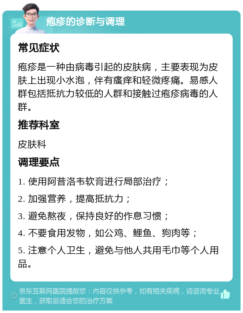 疱疹的诊断与调理 常见症状 疱疹是一种由病毒引起的皮肤病，主要表现为皮肤上出现小水泡，伴有瘙痒和轻微疼痛。易感人群包括抵抗力较低的人群和接触过疱疹病毒的人群。 推荐科室 皮肤科 调理要点 1. 使用阿昔洛韦软膏进行局部治疗； 2. 加强营养，提高抵抗力； 3. 避免熬夜，保持良好的作息习惯； 4. 不要食用发物，如公鸡、鲤鱼、狗肉等； 5. 注意个人卫生，避免与他人共用毛巾等个人用品。