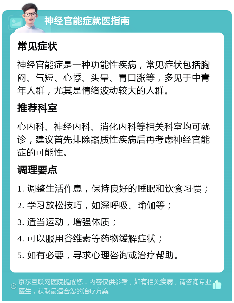 神经官能症就医指南 常见症状 神经官能症是一种功能性疾病，常见症状包括胸闷、气短、心悸、头晕、胃口涨等，多见于中青年人群，尤其是情绪波动较大的人群。 推荐科室 心内科、神经内科、消化内科等相关科室均可就诊，建议首先排除器质性疾病后再考虑神经官能症的可能性。 调理要点 1. 调整生活作息，保持良好的睡眠和饮食习惯； 2. 学习放松技巧，如深呼吸、瑜伽等； 3. 适当运动，增强体质； 4. 可以服用谷维素等药物缓解症状； 5. 如有必要，寻求心理咨询或治疗帮助。