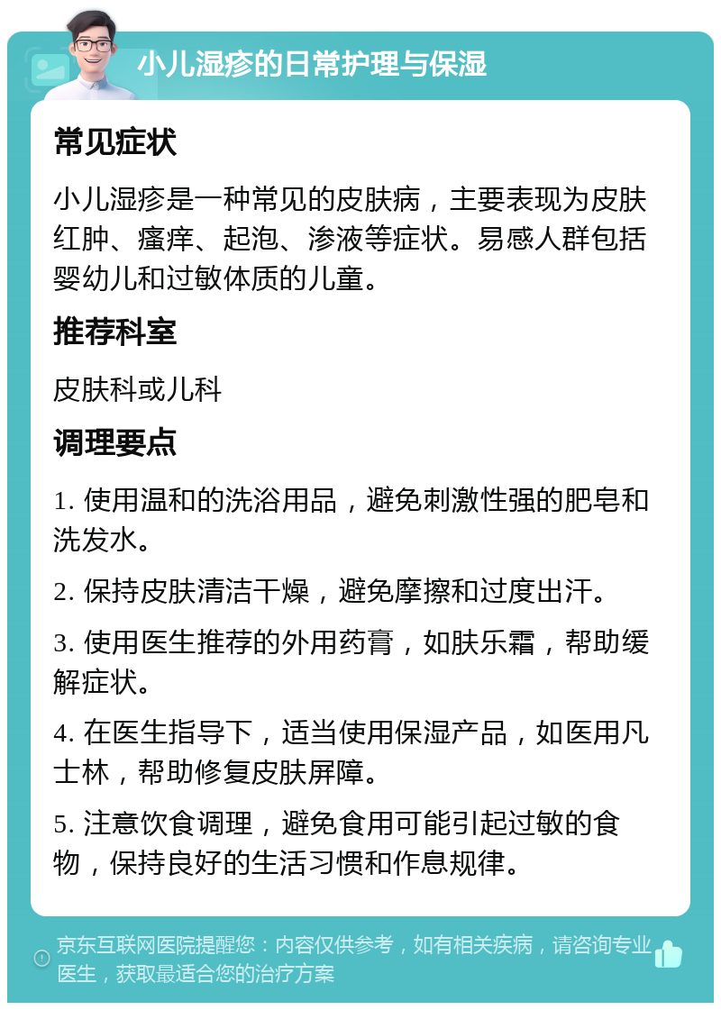 小儿湿疹的日常护理与保湿 常见症状 小儿湿疹是一种常见的皮肤病，主要表现为皮肤红肿、瘙痒、起泡、渗液等症状。易感人群包括婴幼儿和过敏体质的儿童。 推荐科室 皮肤科或儿科 调理要点 1. 使用温和的洗浴用品，避免刺激性强的肥皂和洗发水。 2. 保持皮肤清洁干燥，避免摩擦和过度出汗。 3. 使用医生推荐的外用药膏，如肤乐霜，帮助缓解症状。 4. 在医生指导下，适当使用保湿产品，如医用凡士林，帮助修复皮肤屏障。 5. 注意饮食调理，避免食用可能引起过敏的食物，保持良好的生活习惯和作息规律。