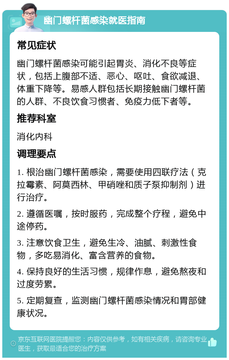 幽门螺杆菌感染就医指南 常见症状 幽门螺杆菌感染可能引起胃炎、消化不良等症状，包括上腹部不适、恶心、呕吐、食欲减退、体重下降等。易感人群包括长期接触幽门螺杆菌的人群、不良饮食习惯者、免疫力低下者等。 推荐科室 消化内科 调理要点 1. 根治幽门螺杆菌感染，需要使用四联疗法（克拉霉素、阿莫西林、甲硝唑和质子泵抑制剂）进行治疗。 2. 遵循医嘱，按时服药，完成整个疗程，避免中途停药。 3. 注意饮食卫生，避免生冷、油腻、刺激性食物，多吃易消化、富含营养的食物。 4. 保持良好的生活习惯，规律作息，避免熬夜和过度劳累。 5. 定期复查，监测幽门螺杆菌感染情况和胃部健康状况。