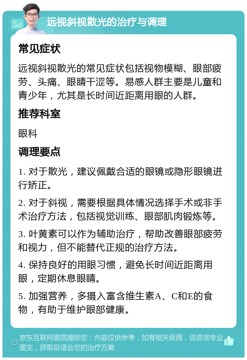 远视斜视散光的治疗与调理 常见症状 远视斜视散光的常见症状包括视物模糊、眼部疲劳、头痛、眼睛干涩等。易感人群主要是儿童和青少年，尤其是长时间近距离用眼的人群。 推荐科室 眼科 调理要点 1. 对于散光，建议佩戴合适的眼镜或隐形眼镜进行矫正。 2. 对于斜视，需要根据具体情况选择手术或非手术治疗方法，包括视觉训练、眼部肌肉锻炼等。 3. 叶黄素可以作为辅助治疗，帮助改善眼部疲劳和视力，但不能替代正规的治疗方法。 4. 保持良好的用眼习惯，避免长时间近距离用眼，定期休息眼睛。 5. 加强营养，多摄入富含维生素A、C和E的食物，有助于维护眼部健康。