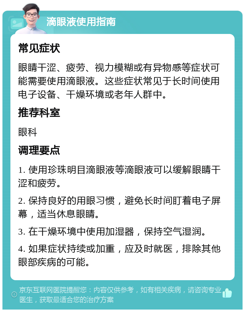 滴眼液使用指南 常见症状 眼睛干涩、疲劳、视力模糊或有异物感等症状可能需要使用滴眼液。这些症状常见于长时间使用电子设备、干燥环境或老年人群中。 推荐科室 眼科 调理要点 1. 使用珍珠明目滴眼液等滴眼液可以缓解眼睛干涩和疲劳。 2. 保持良好的用眼习惯，避免长时间盯着电子屏幕，适当休息眼睛。 3. 在干燥环境中使用加湿器，保持空气湿润。 4. 如果症状持续或加重，应及时就医，排除其他眼部疾病的可能。