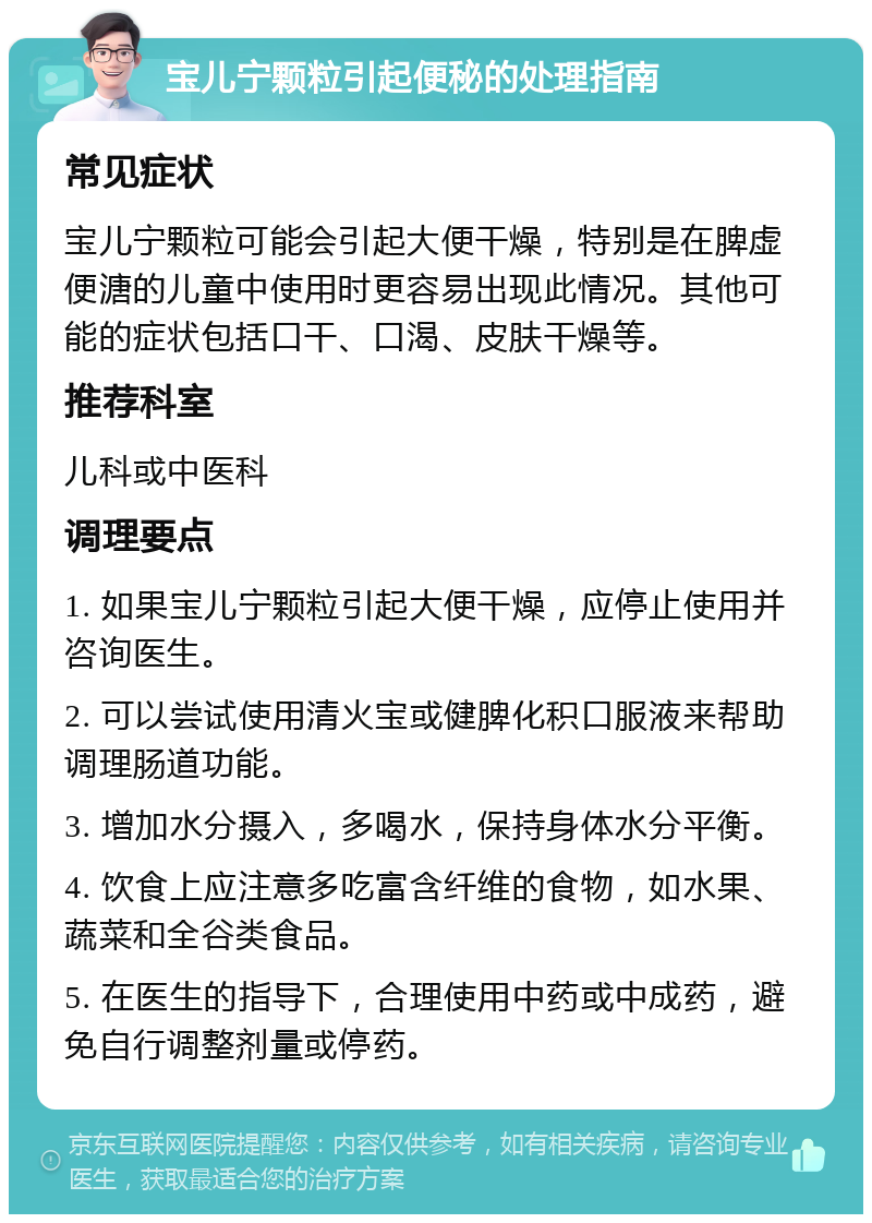 宝儿宁颗粒引起便秘的处理指南 常见症状 宝儿宁颗粒可能会引起大便干燥，特别是在脾虚便溏的儿童中使用时更容易出现此情况。其他可能的症状包括口干、口渴、皮肤干燥等。 推荐科室 儿科或中医科 调理要点 1. 如果宝儿宁颗粒引起大便干燥，应停止使用并咨询医生。 2. 可以尝试使用清火宝或健脾化积口服液来帮助调理肠道功能。 3. 增加水分摄入，多喝水，保持身体水分平衡。 4. 饮食上应注意多吃富含纤维的食物，如水果、蔬菜和全谷类食品。 5. 在医生的指导下，合理使用中药或中成药，避免自行调整剂量或停药。