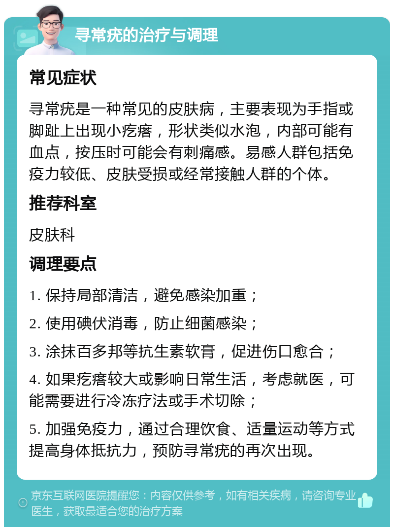 寻常疣的治疗与调理 常见症状 寻常疣是一种常见的皮肤病，主要表现为手指或脚趾上出现小疙瘩，形状类似水泡，内部可能有血点，按压时可能会有刺痛感。易感人群包括免疫力较低、皮肤受损或经常接触人群的个体。 推荐科室 皮肤科 调理要点 1. 保持局部清洁，避免感染加重； 2. 使用碘伏消毒，防止细菌感染； 3. 涂抹百多邦等抗生素软膏，促进伤口愈合； 4. 如果疙瘩较大或影响日常生活，考虑就医，可能需要进行冷冻疗法或手术切除； 5. 加强免疫力，通过合理饮食、适量运动等方式提高身体抵抗力，预防寻常疣的再次出现。