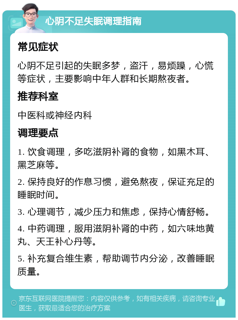 心阴不足失眠调理指南 常见症状 心阴不足引起的失眠多梦，盗汗，易烦躁，心慌等症状，主要影响中年人群和长期熬夜者。 推荐科室 中医科或神经内科 调理要点 1. 饮食调理，多吃滋阴补肾的食物，如黑木耳、黑芝麻等。 2. 保持良好的作息习惯，避免熬夜，保证充足的睡眠时间。 3. 心理调节，减少压力和焦虑，保持心情舒畅。 4. 中药调理，服用滋阴补肾的中药，如六味地黄丸、天王补心丹等。 5. 补充复合维生素，帮助调节内分泌，改善睡眠质量。