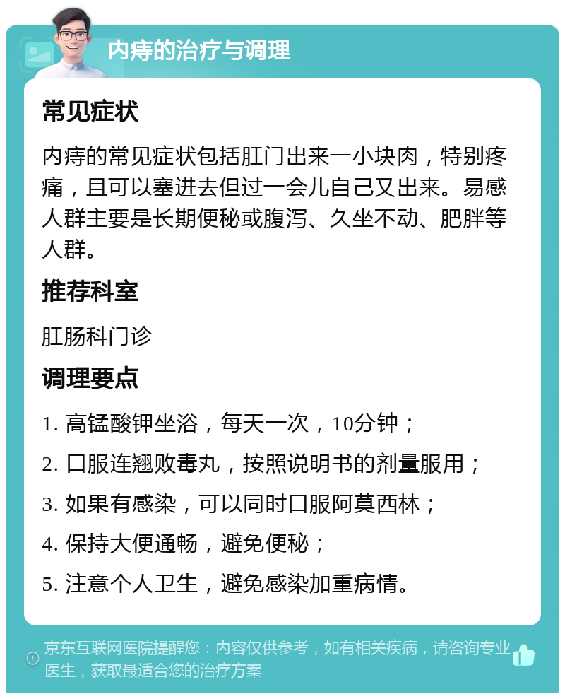 内痔的治疗与调理 常见症状 内痔的常见症状包括肛门出来一小块肉，特别疼痛，且可以塞进去但过一会儿自己又出来。易感人群主要是长期便秘或腹泻、久坐不动、肥胖等人群。 推荐科室 肛肠科门诊 调理要点 1. 高锰酸钾坐浴，每天一次，10分钟； 2. 口服连翘败毒丸，按照说明书的剂量服用； 3. 如果有感染，可以同时口服阿莫西林； 4. 保持大便通畅，避免便秘； 5. 注意个人卫生，避免感染加重病情。