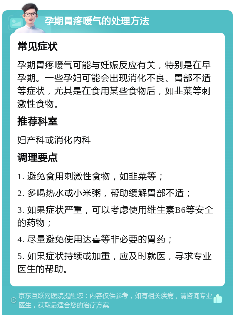 孕期胃疼嗳气的处理方法 常见症状 孕期胃疼嗳气可能与妊娠反应有关，特别是在早孕期。一些孕妇可能会出现消化不良、胃部不适等症状，尤其是在食用某些食物后，如韭菜等刺激性食物。 推荐科室 妇产科或消化内科 调理要点 1. 避免食用刺激性食物，如韭菜等； 2. 多喝热水或小米粥，帮助缓解胃部不适； 3. 如果症状严重，可以考虑使用维生素B6等安全的药物； 4. 尽量避免使用达喜等非必要的胃药； 5. 如果症状持续或加重，应及时就医，寻求专业医生的帮助。