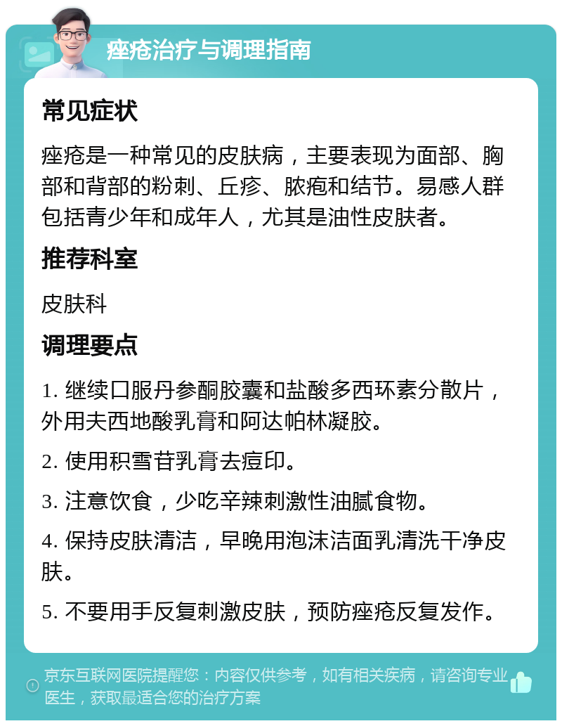 痤疮治疗与调理指南 常见症状 痤疮是一种常见的皮肤病，主要表现为面部、胸部和背部的粉刺、丘疹、脓疱和结节。易感人群包括青少年和成年人，尤其是油性皮肤者。 推荐科室 皮肤科 调理要点 1. 继续口服丹参酮胶囊和盐酸多西环素分散片，外用夫西地酸乳膏和阿达帕林凝胶。 2. 使用积雪苷乳膏去痘印。 3. 注意饮食，少吃辛辣刺激性油腻食物。 4. 保持皮肤清洁，早晚用泡沫洁面乳清洗干净皮肤。 5. 不要用手反复刺激皮肤，预防痤疮反复发作。