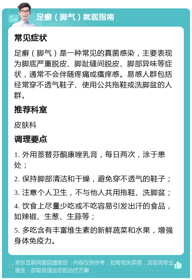 足癣（脚气）就医指南 常见症状 足癣（脚气）是一种常见的真菌感染，主要表现为脚底严重脱皮、脚趾缝间脱皮、脚部异味等症状，通常不会伴随疼痛或瘙痒感。易感人群包括经常穿不透气鞋子、使用公共拖鞋或洗脚盆的人群。 推荐科室 皮肤科 调理要点 1. 外用萘替芬酮康唑乳膏，每日两次，涂于患处； 2. 保持脚部清洁和干燥，避免穿不透气的鞋子； 3. 注意个人卫生，不与他人共用拖鞋、洗脚盆； 4. 饮食上尽量少吃或不吃容易引发出汗的食品，如辣椒、生葱、生蒜等； 5. 多吃含有丰富维生素的新鲜蔬菜和水果，增强身体免疫力。