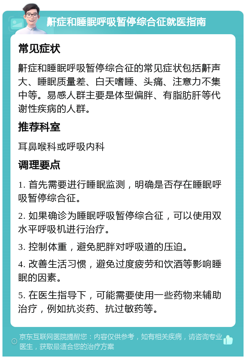 鼾症和睡眠呼吸暂停综合征就医指南 常见症状 鼾症和睡眠呼吸暂停综合征的常见症状包括鼾声大、睡眠质量差、白天嗜睡、头痛、注意力不集中等。易感人群主要是体型偏胖、有脂肪肝等代谢性疾病的人群。 推荐科室 耳鼻喉科或呼吸内科 调理要点 1. 首先需要进行睡眠监测，明确是否存在睡眠呼吸暂停综合征。 2. 如果确诊为睡眠呼吸暂停综合征，可以使用双水平呼吸机进行治疗。 3. 控制体重，避免肥胖对呼吸道的压迫。 4. 改善生活习惯，避免过度疲劳和饮酒等影响睡眠的因素。 5. 在医生指导下，可能需要使用一些药物来辅助治疗，例如抗炎药、抗过敏药等。