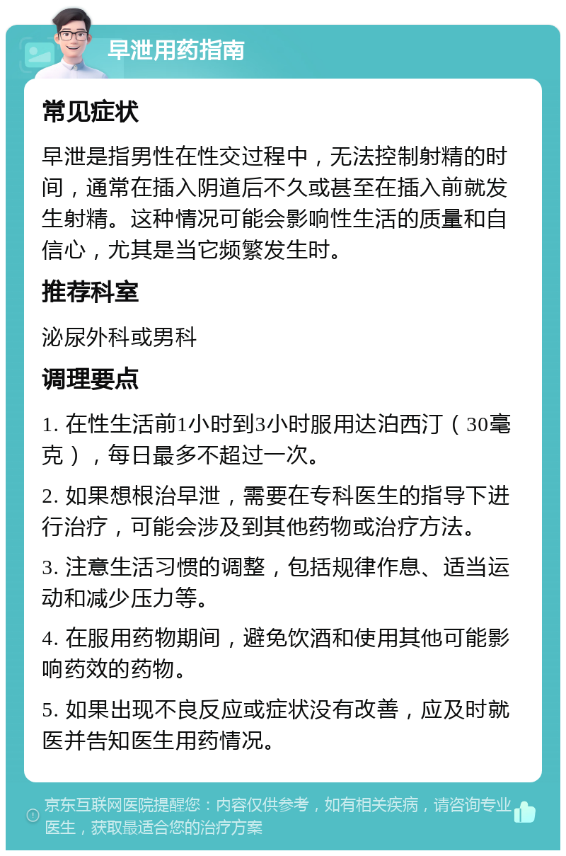 早泄用药指南 常见症状 早泄是指男性在性交过程中，无法控制射精的时间，通常在插入阴道后不久或甚至在插入前就发生射精。这种情况可能会影响性生活的质量和自信心，尤其是当它频繁发生时。 推荐科室 泌尿外科或男科 调理要点 1. 在性生活前1小时到3小时服用达泊西汀（30毫克），每日最多不超过一次。 2. 如果想根治早泄，需要在专科医生的指导下进行治疗，可能会涉及到其他药物或治疗方法。 3. 注意生活习惯的调整，包括规律作息、适当运动和减少压力等。 4. 在服用药物期间，避免饮酒和使用其他可能影响药效的药物。 5. 如果出现不良反应或症状没有改善，应及时就医并告知医生用药情况。