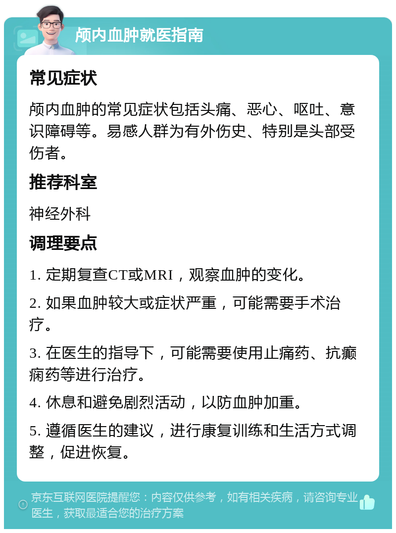 颅内血肿就医指南 常见症状 颅内血肿的常见症状包括头痛、恶心、呕吐、意识障碍等。易感人群为有外伤史、特别是头部受伤者。 推荐科室 神经外科 调理要点 1. 定期复查CT或MRI，观察血肿的变化。 2. 如果血肿较大或症状严重，可能需要手术治疗。 3. 在医生的指导下，可能需要使用止痛药、抗癫痫药等进行治疗。 4. 休息和避免剧烈活动，以防血肿加重。 5. 遵循医生的建议，进行康复训练和生活方式调整，促进恢复。