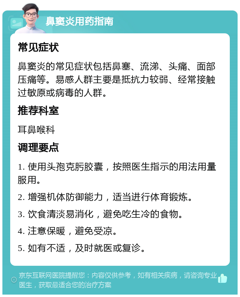 鼻窦炎用药指南 常见症状 鼻窦炎的常见症状包括鼻塞、流涕、头痛、面部压痛等。易感人群主要是抵抗力较弱、经常接触过敏原或病毒的人群。 推荐科室 耳鼻喉科 调理要点 1. 使用头孢克肟胶囊，按照医生指示的用法用量服用。 2. 增强机体防御能力，适当进行体育锻炼。 3. 饮食清淡易消化，避免吃生冷的食物。 4. 注意保暖，避免受凉。 5. 如有不适，及时就医或复诊。