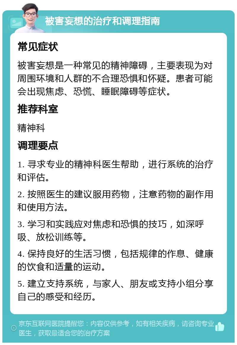 被害妄想的治疗和调理指南 常见症状 被害妄想是一种常见的精神障碍，主要表现为对周围环境和人群的不合理恐惧和怀疑。患者可能会出现焦虑、恐慌、睡眠障碍等症状。 推荐科室 精神科 调理要点 1. 寻求专业的精神科医生帮助，进行系统的治疗和评估。 2. 按照医生的建议服用药物，注意药物的副作用和使用方法。 3. 学习和实践应对焦虑和恐惧的技巧，如深呼吸、放松训练等。 4. 保持良好的生活习惯，包括规律的作息、健康的饮食和适量的运动。 5. 建立支持系统，与家人、朋友或支持小组分享自己的感受和经历。